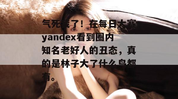 气死我了！在每日大赛yandex看到圈内知名老好人的丑态，真的是林子大了什么鸟都有。