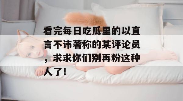 看完每日吃瓜里的以直言不讳著称的某评论员，求求你们别再粉这种人了！