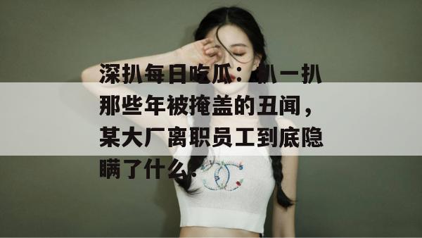 深扒每日吃瓜：扒一扒那些年被掩盖的丑闻，某大厂离职员工到底隐瞒了什么？