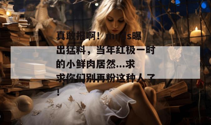真敢报啊！mrds曝出猛料，当年红极一时的小鲜肉居然...求求你们别再粉这种人了！