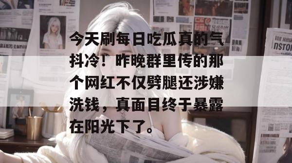 今天刷每日吃瓜真的气抖冷！昨晚群里传的那个网红不仅劈腿还涉嫌洗钱，真面目终于暴露在阳光下了。