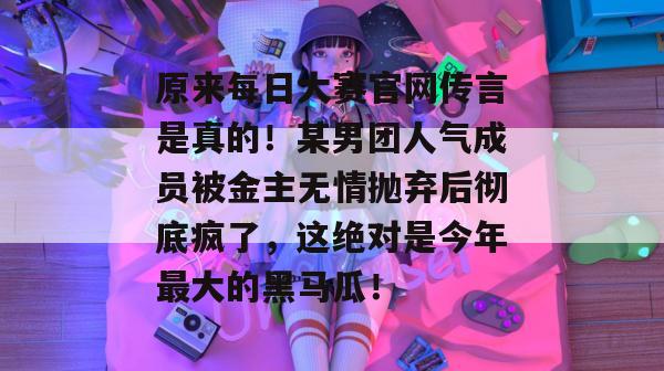 原来每日大赛官网传言是真的！某男团人气成员被金主无情抛弃后彻底疯了，这绝对是今年最大的黑马瓜！