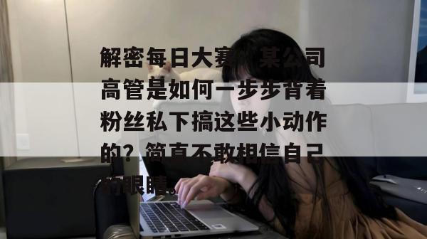解密每日大赛：某公司高管是如何一步步背着粉丝私下搞这些小动作的？简直不敢相信自己的眼睛。