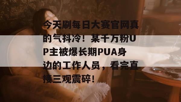 今天刷每日大赛官网真的气抖冷！某千万粉UP主被爆长期PUA身边的工作人员，看完直接三观震碎！