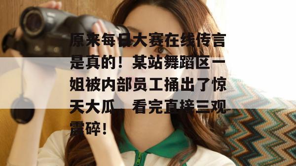 原来每日大赛在线传言是真的！某站舞蹈区一姐被内部员工捅出了惊天大瓜，看完直接三观震碎！